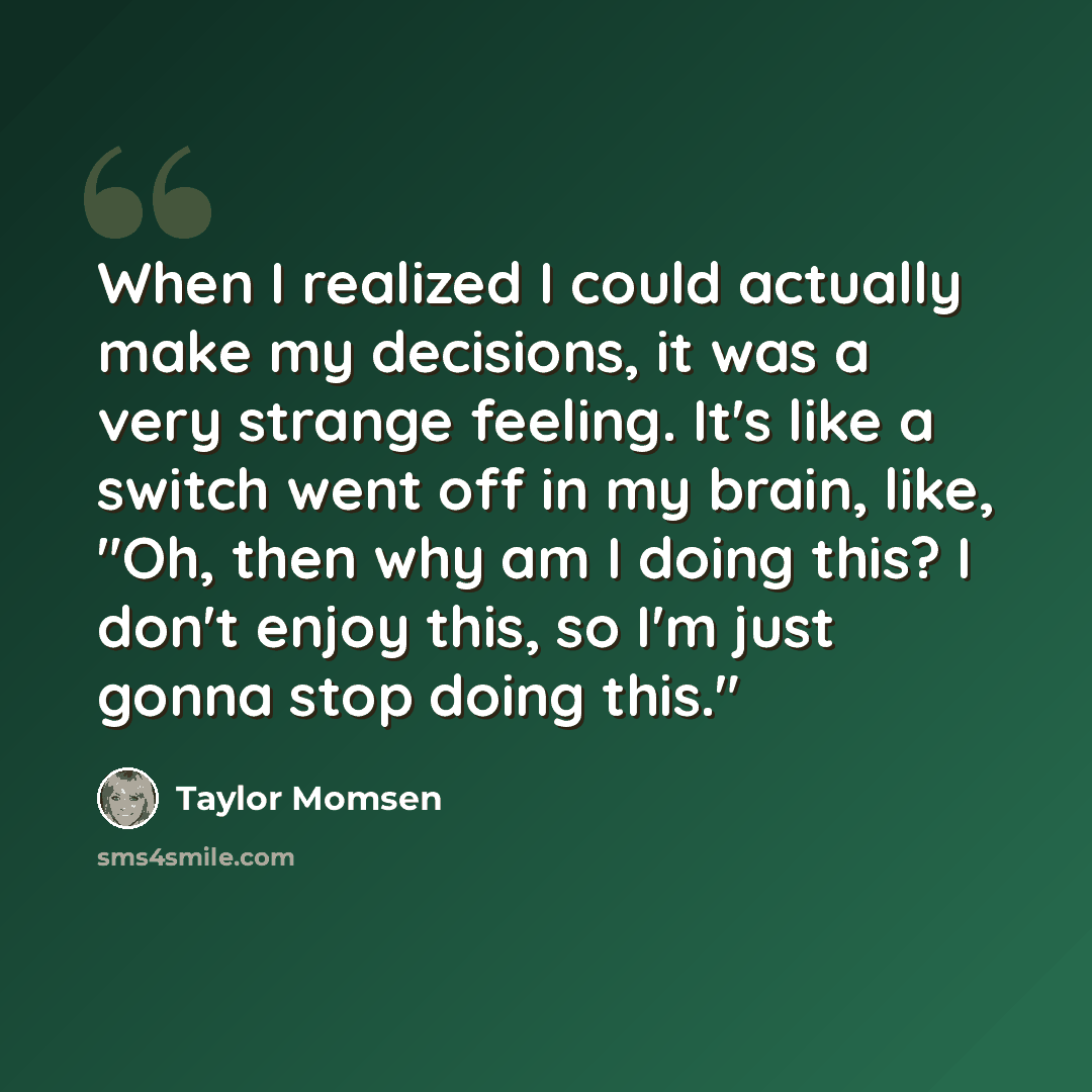 “When I realized I could actually make my decisions, it was a very strange feeling. It's like a switch went off in my brain, like, "Oh, then why am I doing this? I don't enjoy this, so I'm just gonna stop doing this."” quote by Taylor Momsen
