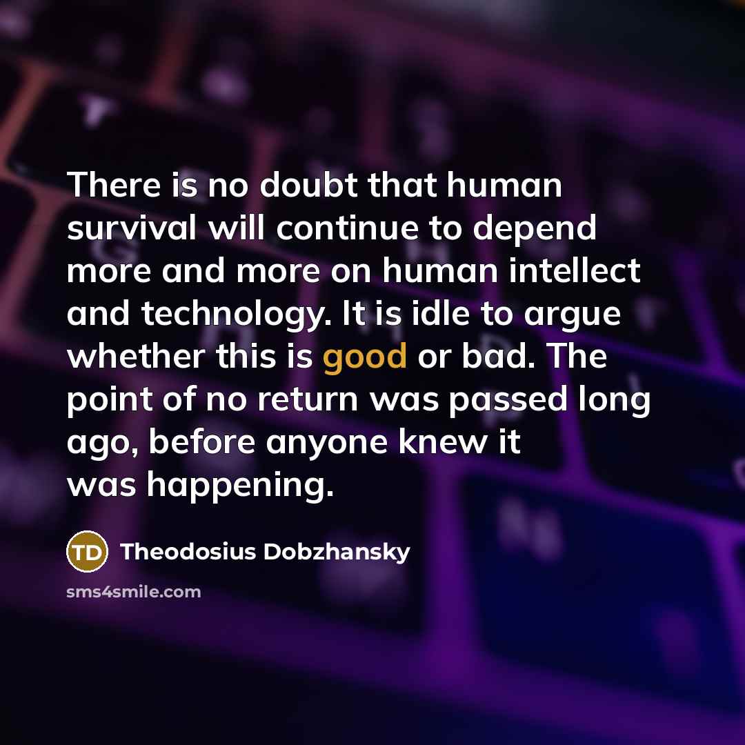 “There is no doubt that human survival will continue to depend more and more on human intellect and technology. It is idle to argue whether this is good or bad. The point of no return was passed long ago, before anyone knew it was happening.” quote by Theodosius Dobzhansky