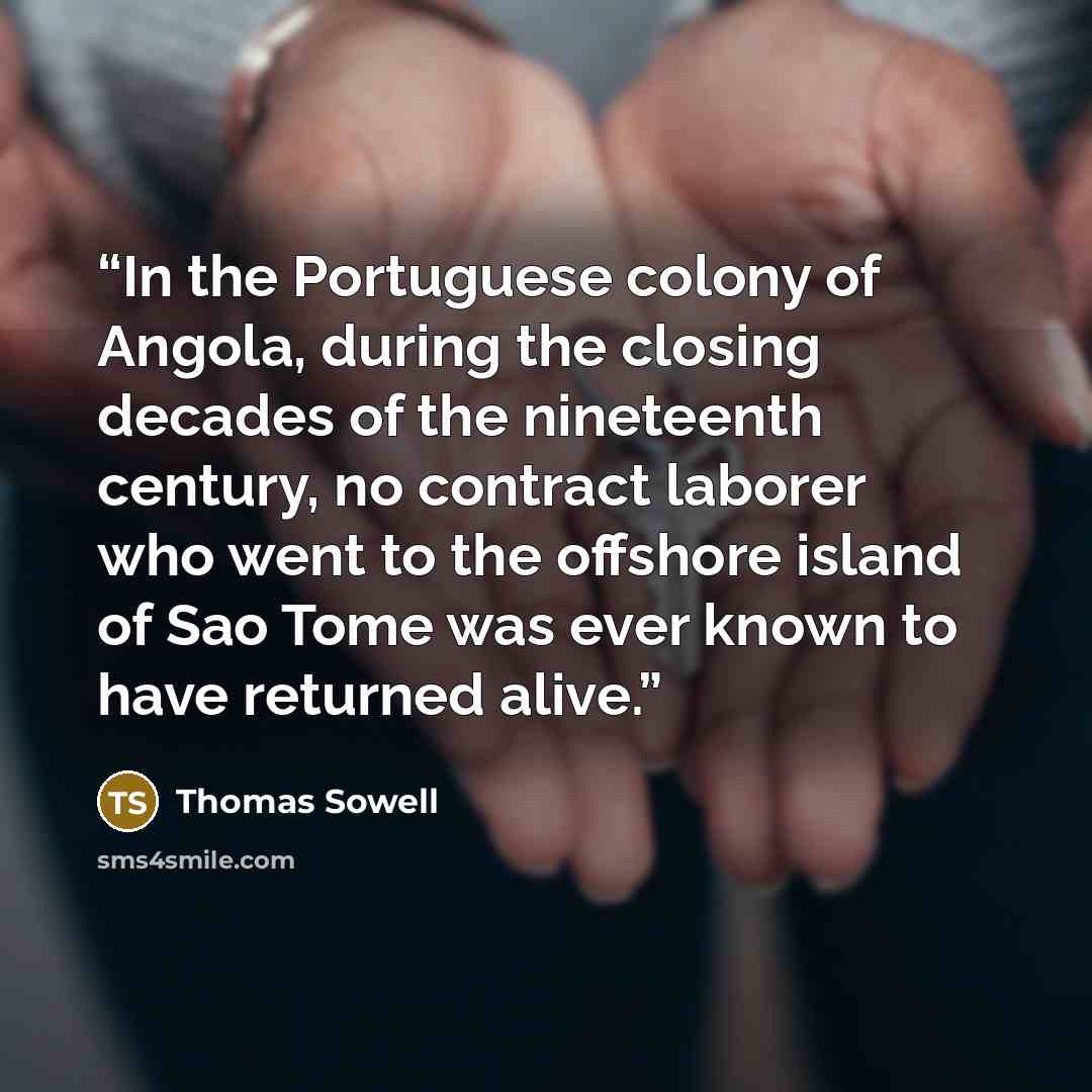 “In the Portuguese colony of Angola, during the closing decades of the nineteenth century, no contract laborer who went to the offshore island of Sao Tome was ever known to have returned alive.” quote by Thomas Sowell