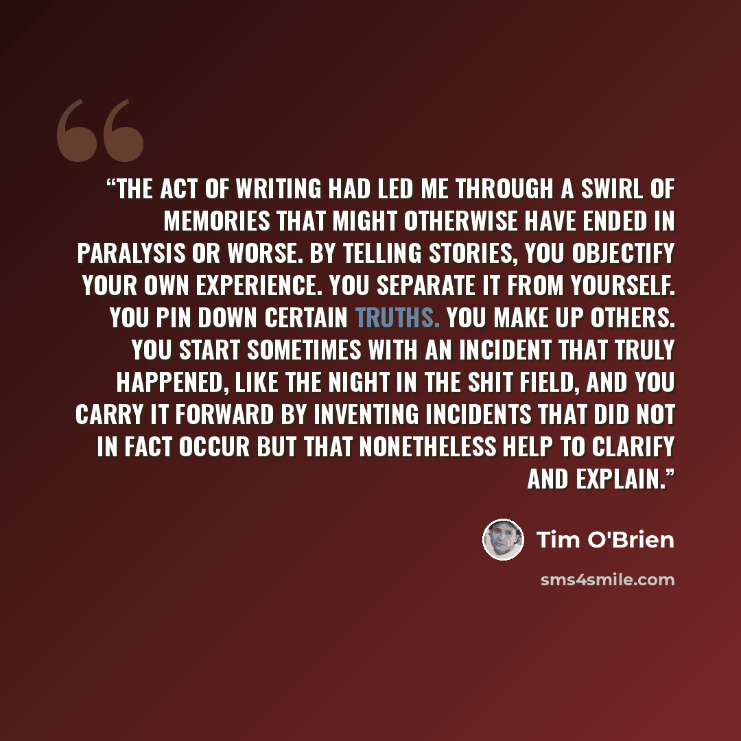 “the act of writing had led me through a swirl of memories that might otherwise have ended in paralysis or worse. By telling stories, you objectify your own experience. You separate it from yourself. You pin down certain truths. You make up others. You start sometimes with an incident that truly…” quote by Tim O'Brien