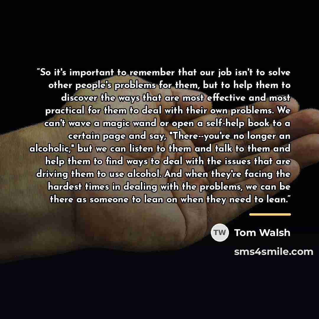 “So it's important to remember that our job isn't to solve other people's problems for them, but to help them to discover the ways that are most effective and most practical for them to deal with their own problems. We can't wave a magic wand or open a self-help book to a certain page and say…” quote by Tom Walsh