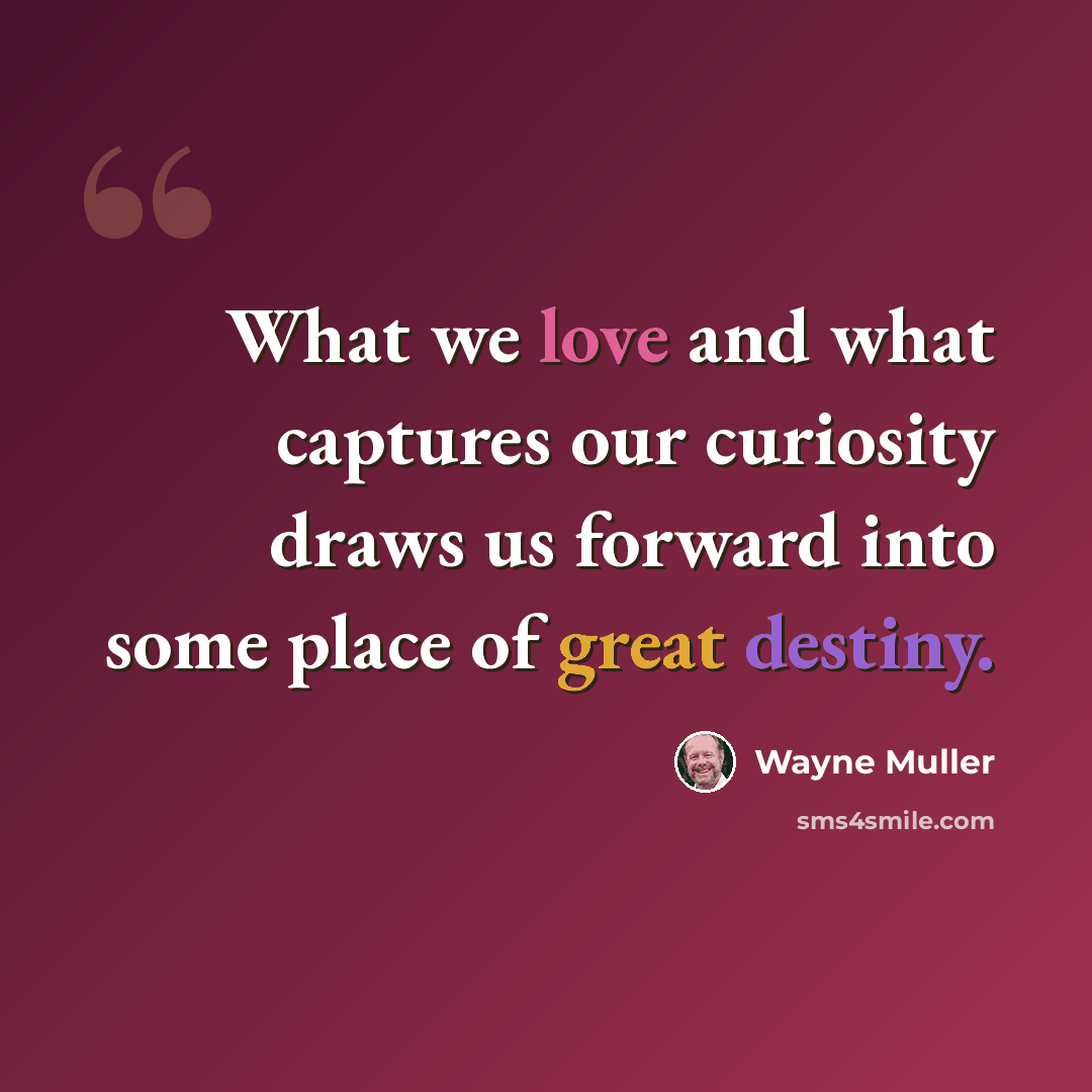 “What we love and what captures our curiosity draws us forward into some place of great destiny.” quote by Wayne Muller