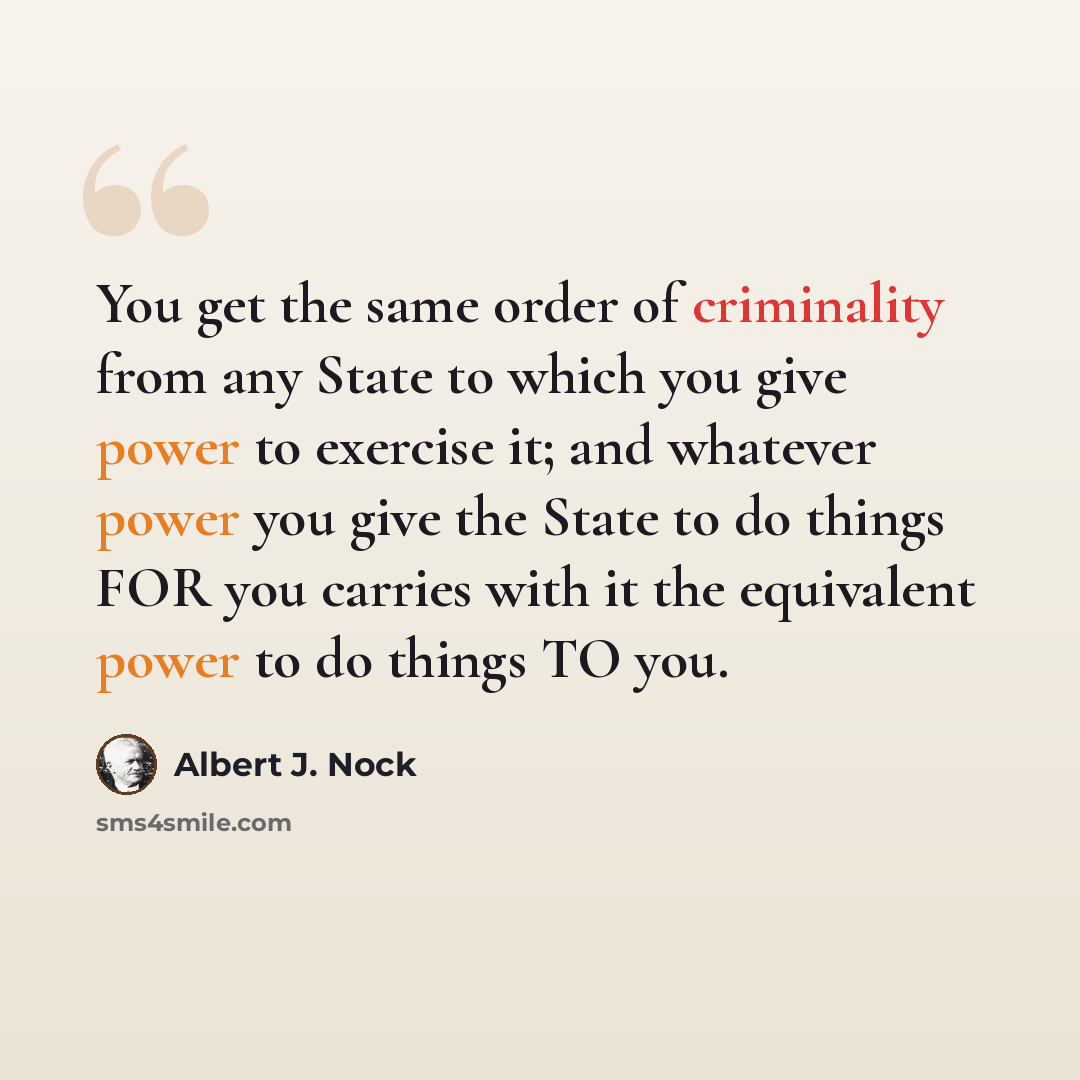 “You get the same order of criminality from any State to which you give power to exercise it; and whatever power you give the State to do things FOR you carries with it the equivalent power to do things TO you.” quote by Albert J. Nock