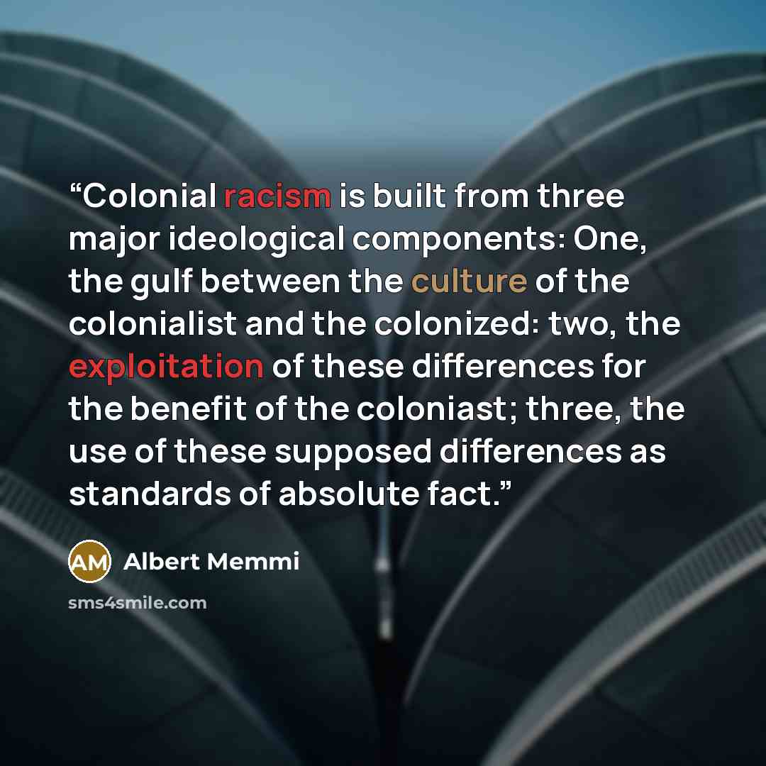 “Colonial racism is built from three major ideological components: One, the gulf between the culture of the colonialist and the colonized: two, the exploitation of these differences for the benefit of the coloniast; three, the use of these supposed differences as standards of absolute fact.” quote by Albert Memmi