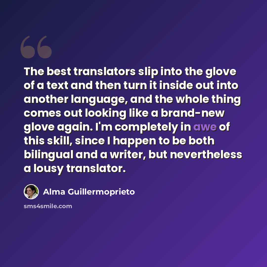 “The best translators slip into the glove of a text and then turn it inside out into another language, and the whole thing comes out looking like a brand-new glove again. I'm completely in awe of this skill, since I happen to be both bilingual and a writer, but nevertheless a lousy translator.” quote by Alma Guillermoprieto