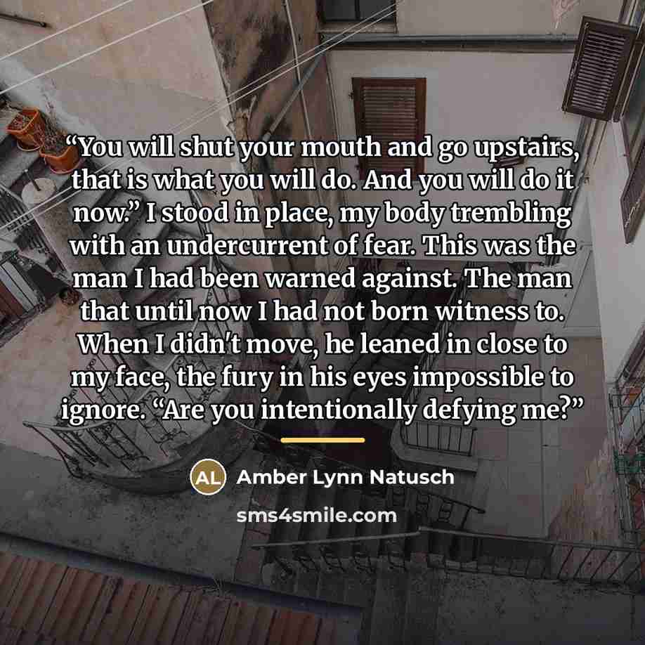 “You will shut your mouth and go upstairs, that is what you will do. And you will do it now.” I stood in place, my body trembling with an undercurrent of fear. This was the man I had been warned against. The man that until now I had not born witness to. When I didn't move, he leaned in close to my…” quote by Amber Lynn Natusch