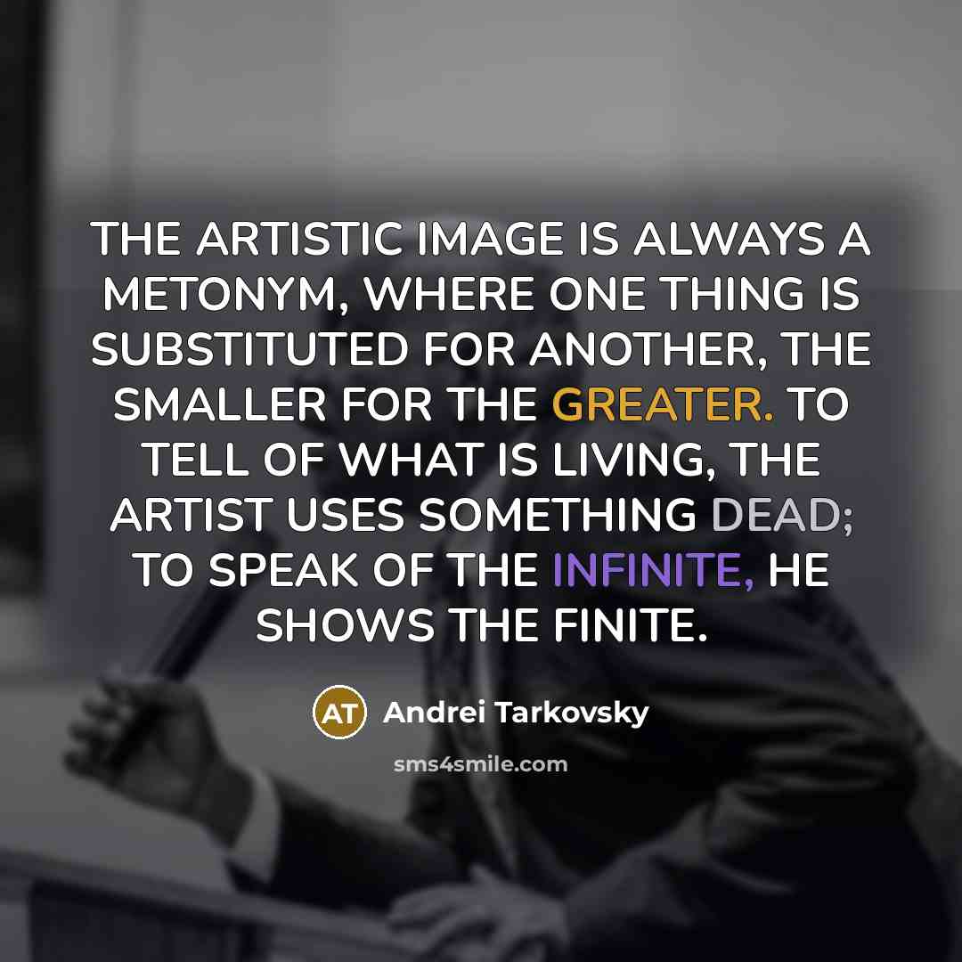 “THE ARTISTIC IMAGE IS ALWAYS A METONYM, WHERE ONE THING IS SUBSTITUTED FOR ANOTHER, THE SMALLER FOR THE GREATER. TO TELL OF WHAT IS LIVING, THE ARTIST USES SOMETHING DEAD; TO SPEAK OF THE INFINITE, HE SHOWS THE FINITE.” quote by Andrei Tarkovsky