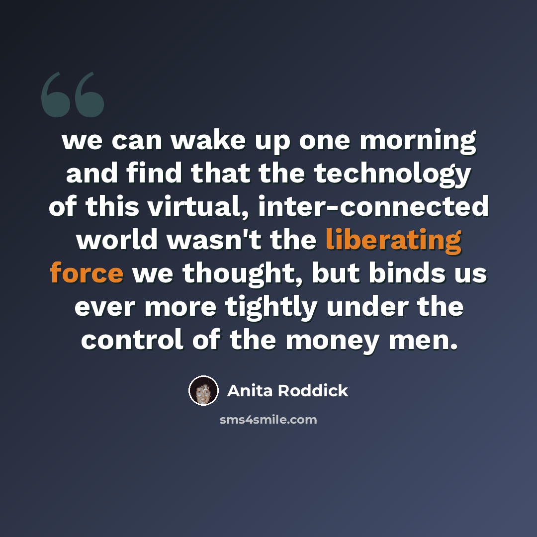 “we can wake up one morning and find that the technology of this virtual, inter-connected world wasn't the liberating force we thought, but binds us ever more tightly under the control of the money men.” quote by Anita Roddick