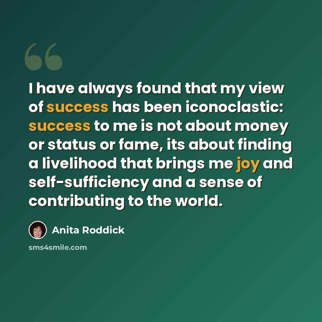 “I have always found that my view of success has been iconoclastic: success to me is not about money or status or fame, its about finding a livelihood that brings me joy and self-sufficiency and a sense of contributing to the world.” quote by Anita Roddick