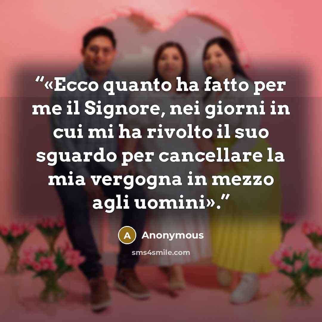 “«Ecco quanto ha fatto per me il Signore, nei giorni in cui mi ha rivolto il suo sguardo per cancellare la mia vergogna in mezzo agli uomini».” quote by Anonymous