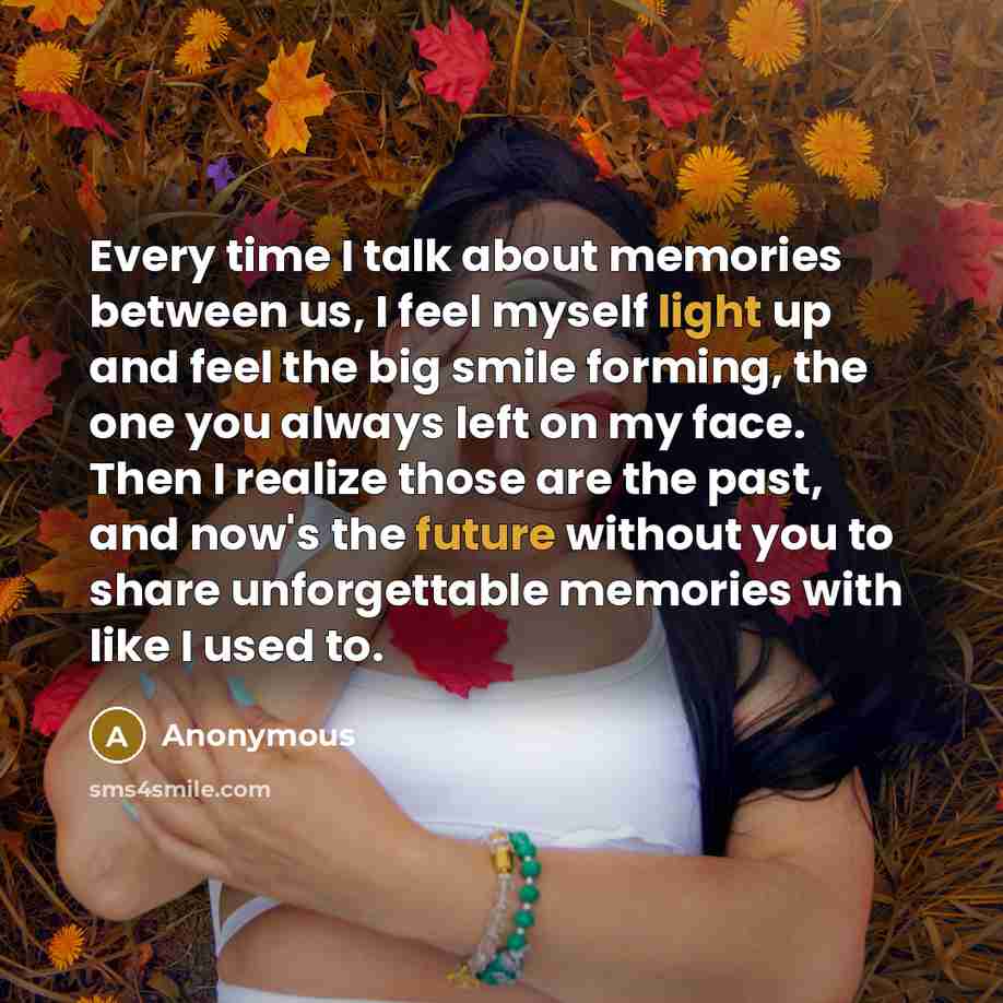 “Every time I talk about memories between us, I feel myself light up and feel the big smile forming, the one you always left on my face. Then I realize those are the past, and now's the future without you to share unforgettable memories with like I used to.” quote by Anonymous