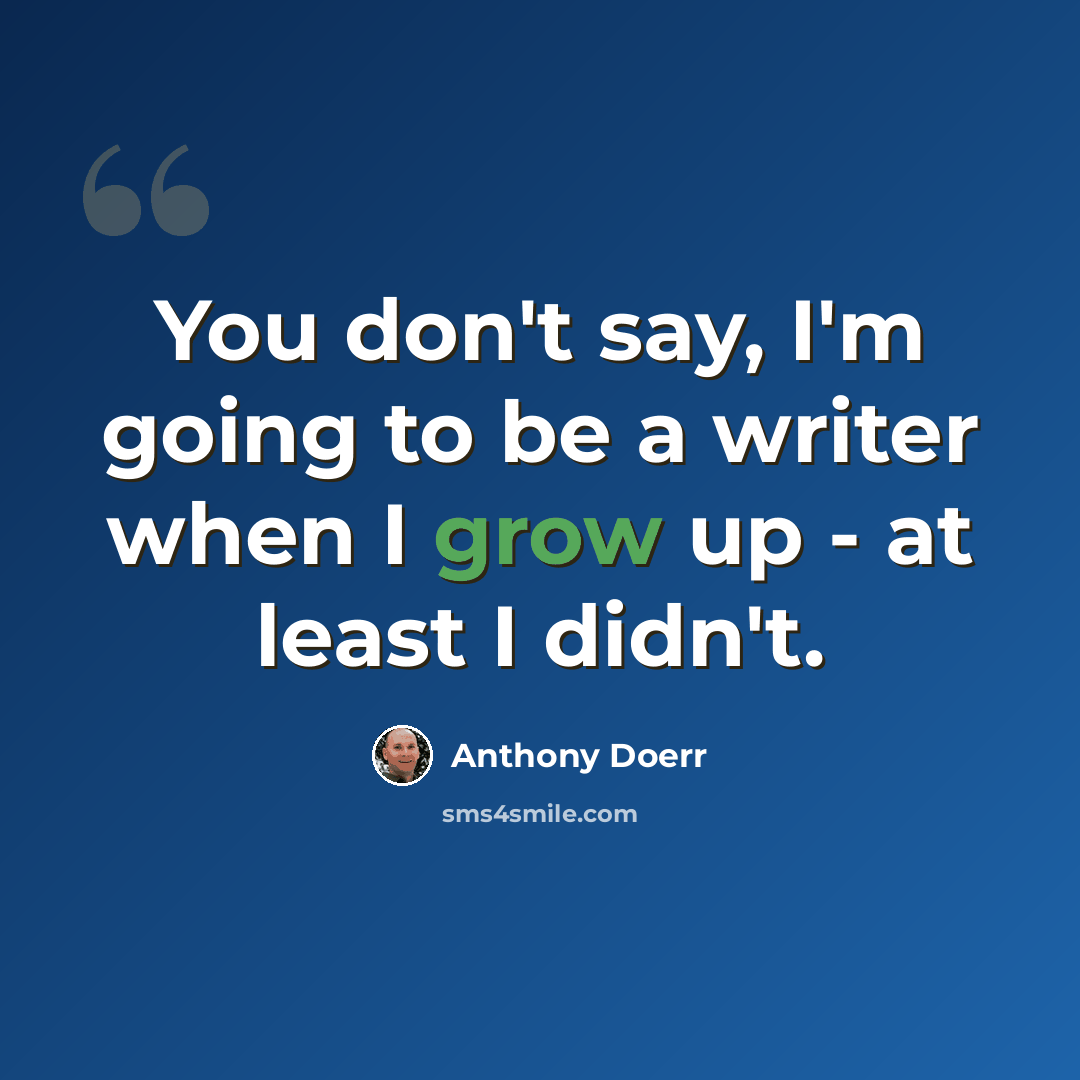 “You don't say, I'm going to be a writer when I grow up - at least I didn't.” quote by Anthony Doerr