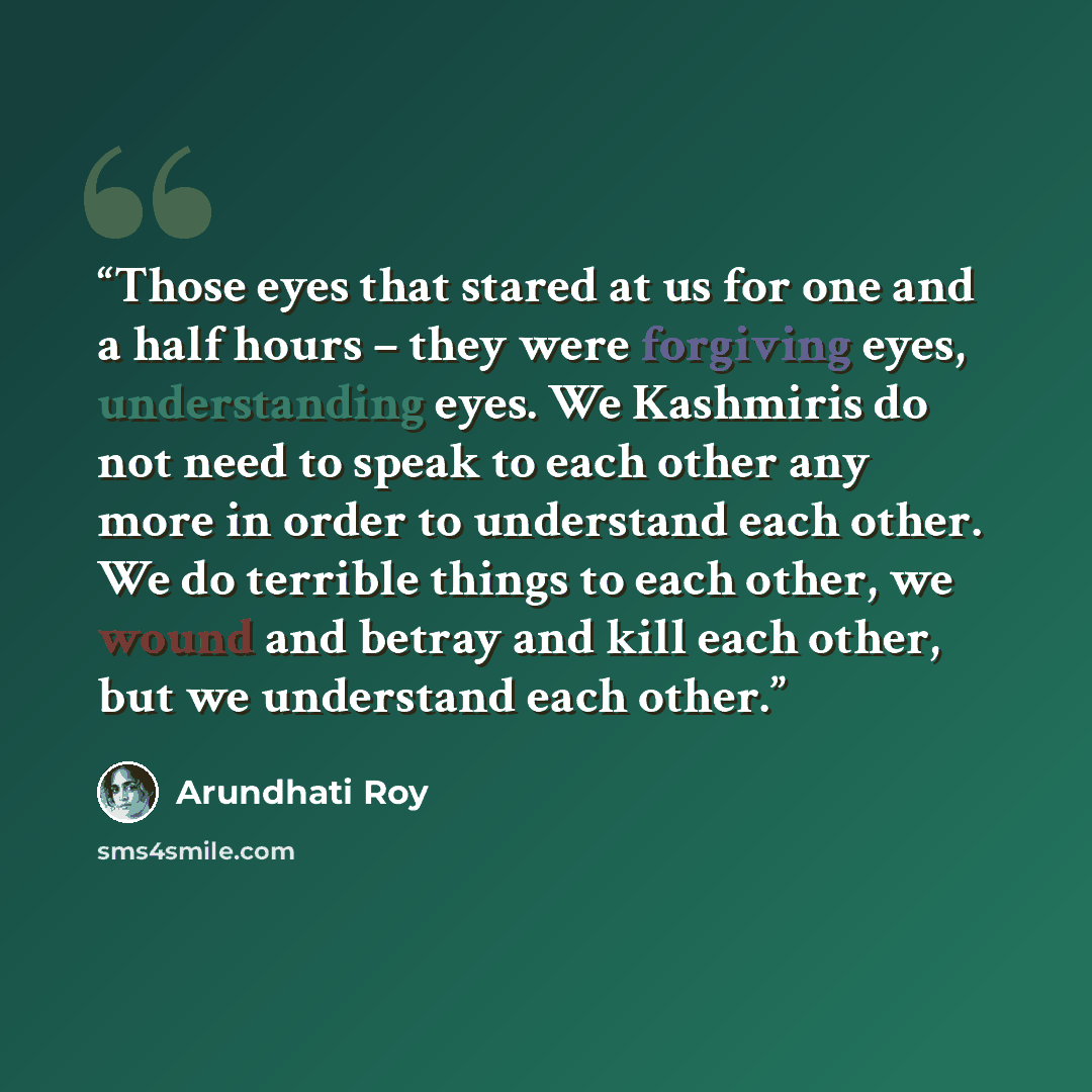 “Those eyes that stared at us for one and a half hours – they were forgiving eyes, understanding eyes. We Kashmiris do not need to speak to each other any more in order to understand each other. We do terrible things to each other, we wound and betray and kill each other, but we understand each…” quote by Arundhati Roy