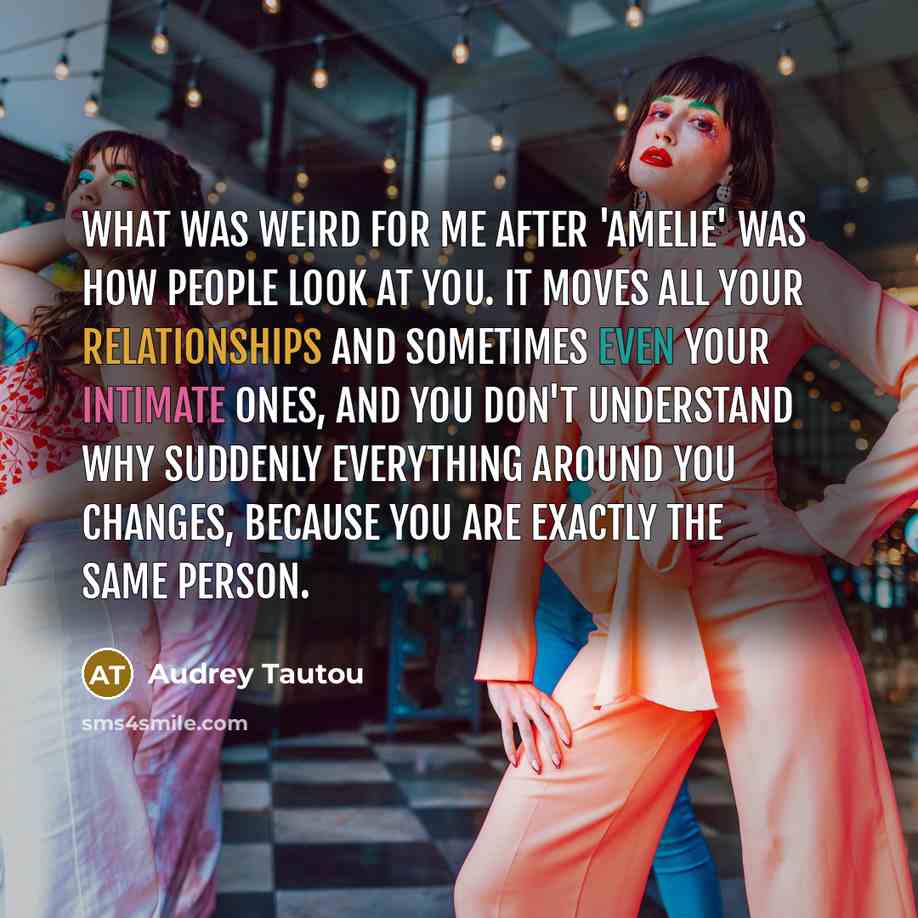“What was weird for me after 'Amelie' was how people look at you. It moves all your relationships and sometimes even your intimate ones, and you don't understand why suddenly everything around you changes, because you are exactly the same person.” quote by Audrey Tautou