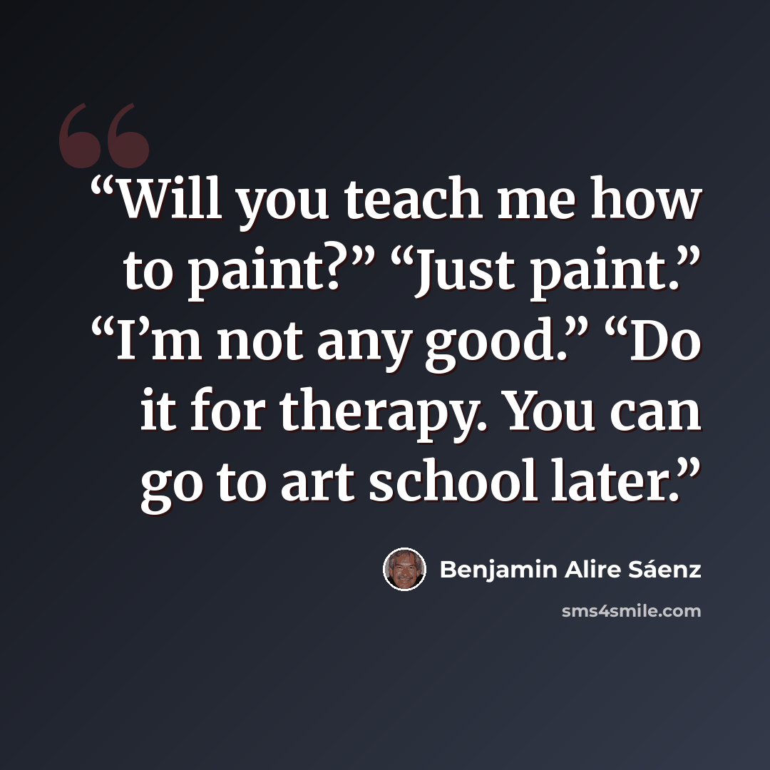 “Will you teach me how to paint?” “Just paint.” “I’m not any good.” “Do it for therapy. You can go to art school later.” quote by Benjamin Alire Sáenz