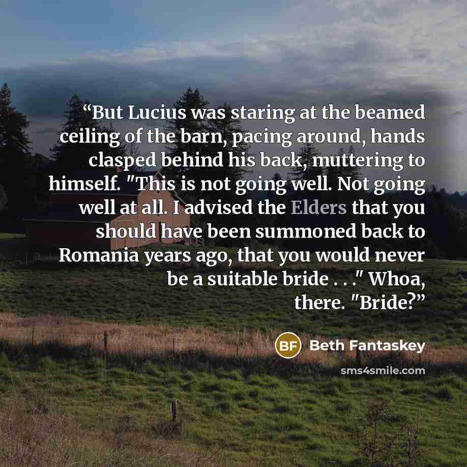 “But Lucius was staring at the beamed ceiling of the barn, pacing around, hands clasped behind his back, muttering to himself. "This is not going well. Not going well at all. I advised the Elders that you should have been summoned back to Romania years ago, that you would never be a suitable bride…” quote by Beth Fantaskey