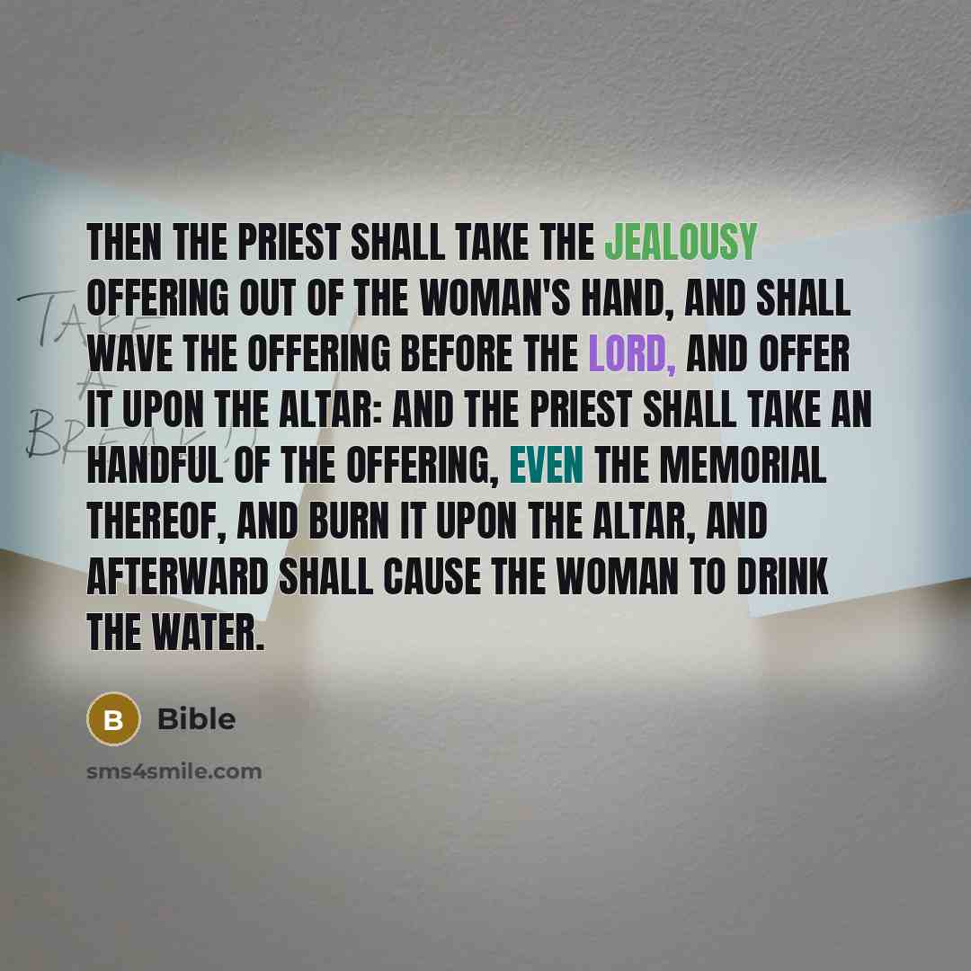 “Then the priest shall take the jealousy offering out of the woman's hand, and shall wave the offering before the LORD, and offer it upon the altar: And the priest shall take an handful of the offering, even the memorial thereof, and burn it upon the altar, and afterward shall cause the woman to…” quote by Bible