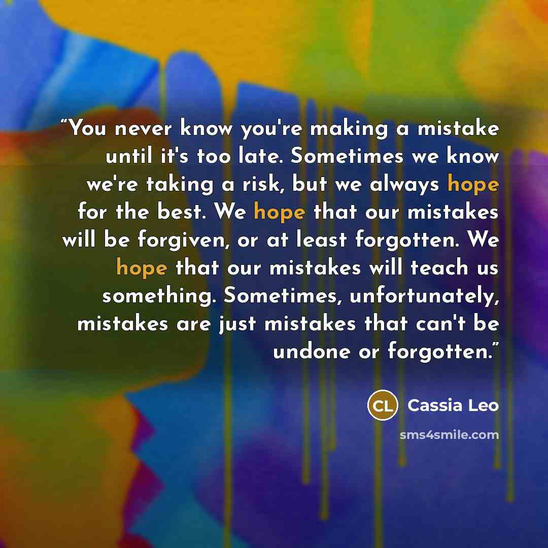 “You never know you're making a mistake until it's too late. Sometimes we know we're taking a risk, but we always hope for the best. We hope that our mistakes will be forgiven, or at least forgotten. We hope that our mistakes will teach us something. Sometimes, unfortunately, mistakes are just…” quote by Cassia Leo