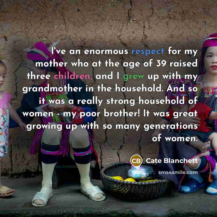 “I've an enormous respect for my mother who at the age of 39 raised three children, and I grew up with my grandmother in the household. And so it was a really strong household of women - my poor brother! It was great growing up with so many generations of women.” quote by Cate Blanchett