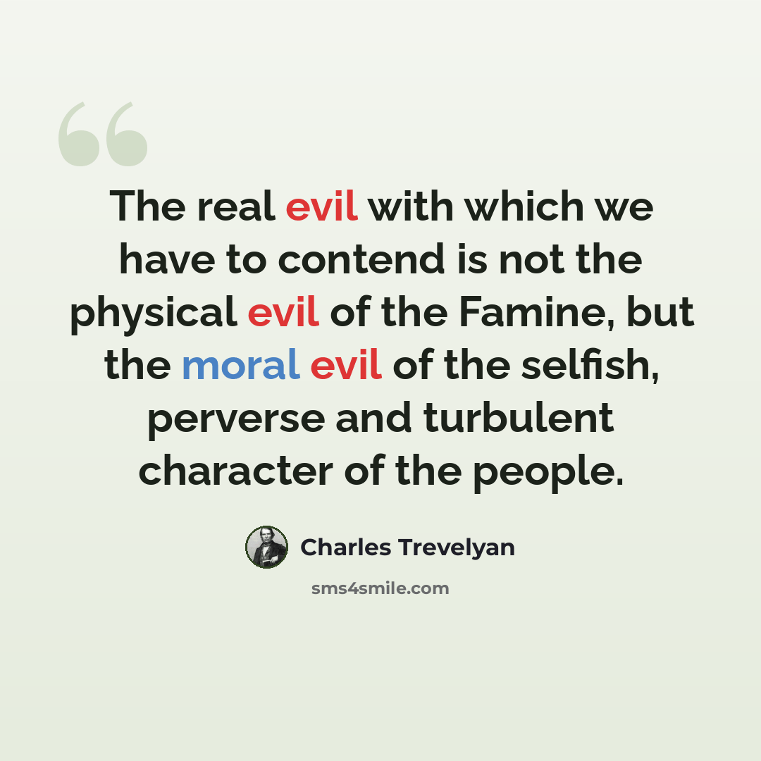 “The real evil with which we have to contend is not the physical evil of the Famine, but the moral evil of the selfish, perverse and turbulent character of the people.” quote by Charles Trevelyan