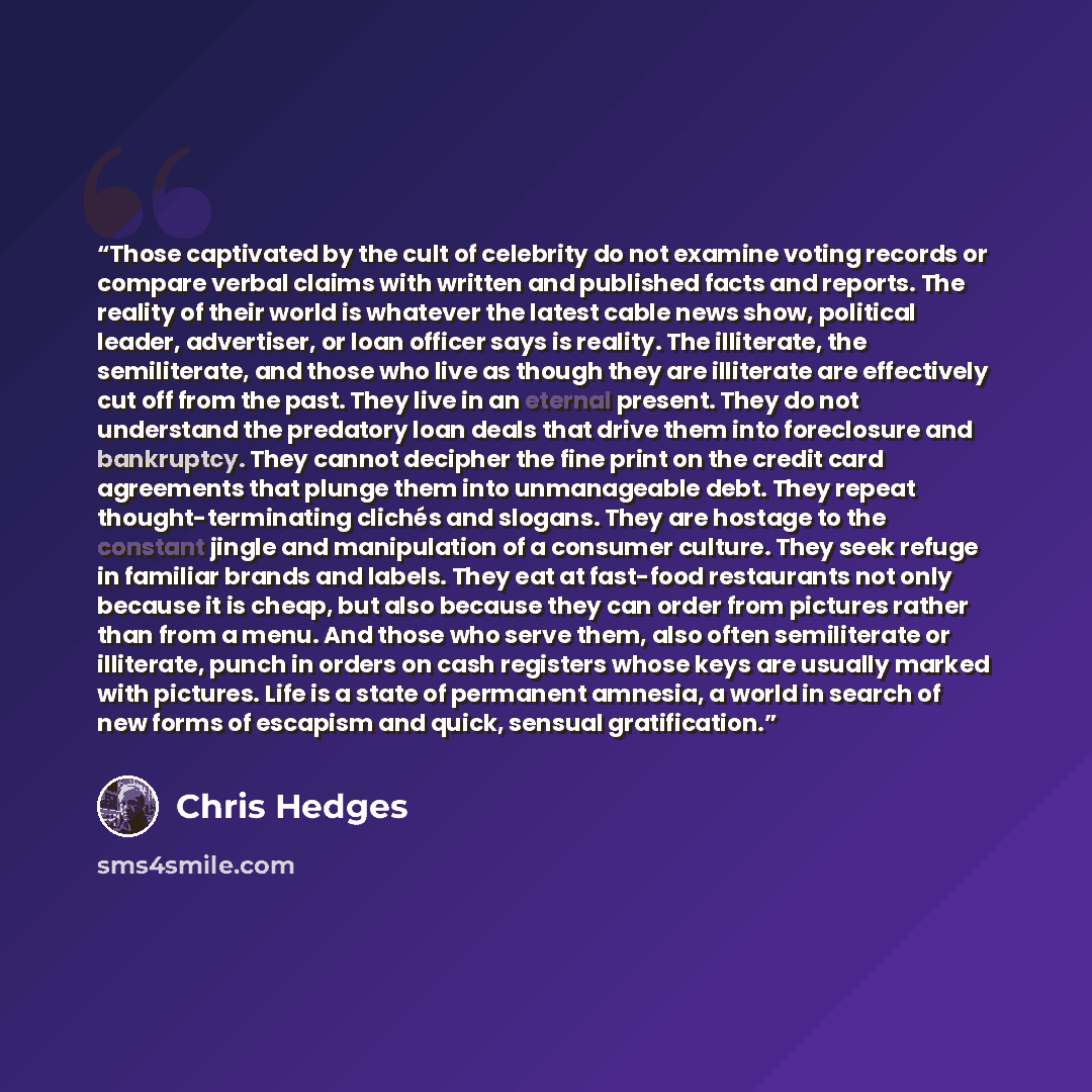 “Those captivated by the cult of celebrity do not examine voting records or compare verbal claims with written and published facts and reports. The reality of their world is whatever the latest cable news show, political leader, advertiser, or loan officer says is reality. The illiterate, the…” quote by Chris Hedges
