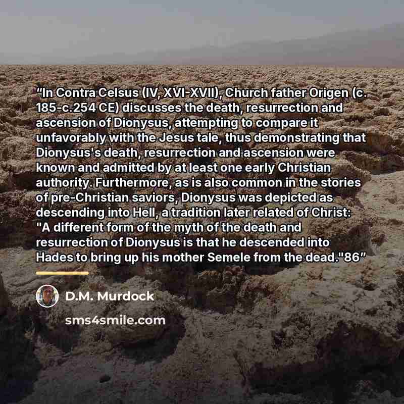 “In Contra Celsus (IV, XVI-XVII), Church father Origen (c. 185-c.254 CE) discusses the death, resurrection and ascension of Dionysus, attempting to compare it unfavorably with the Jesus tale, thus demonstrating that Dionysus's death, resurrection and ascension were known and admitted by at least…” quote by D.M. Murdock