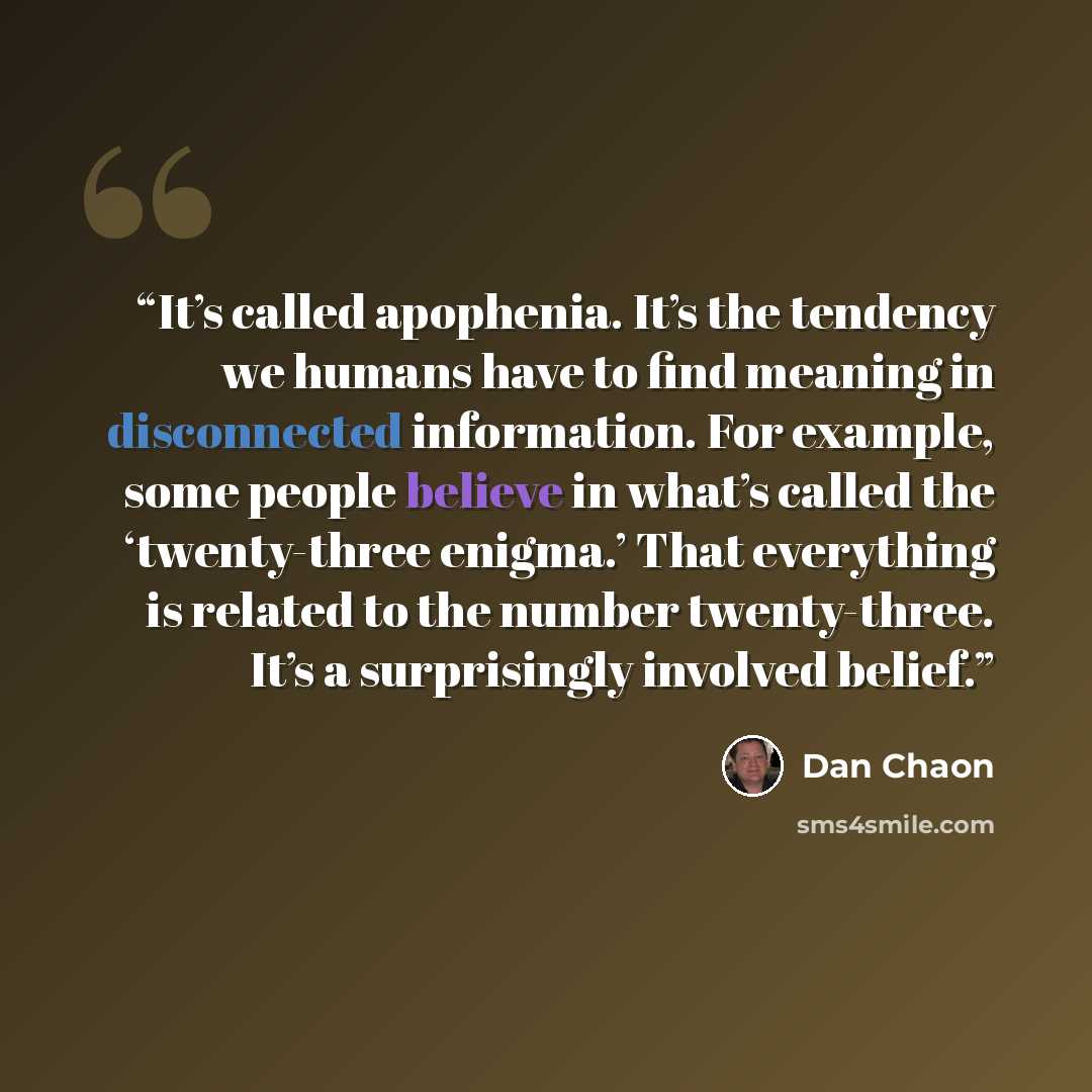 “It’s called apophenia. It’s the tendency we humans have to find meaning in disconnected information. For example, some people believe in what’s called the ‘twenty-three enigma.’ That everything is related to the number twenty-three. It’s a surprisingly involved belief.” quote by Dan Chaon