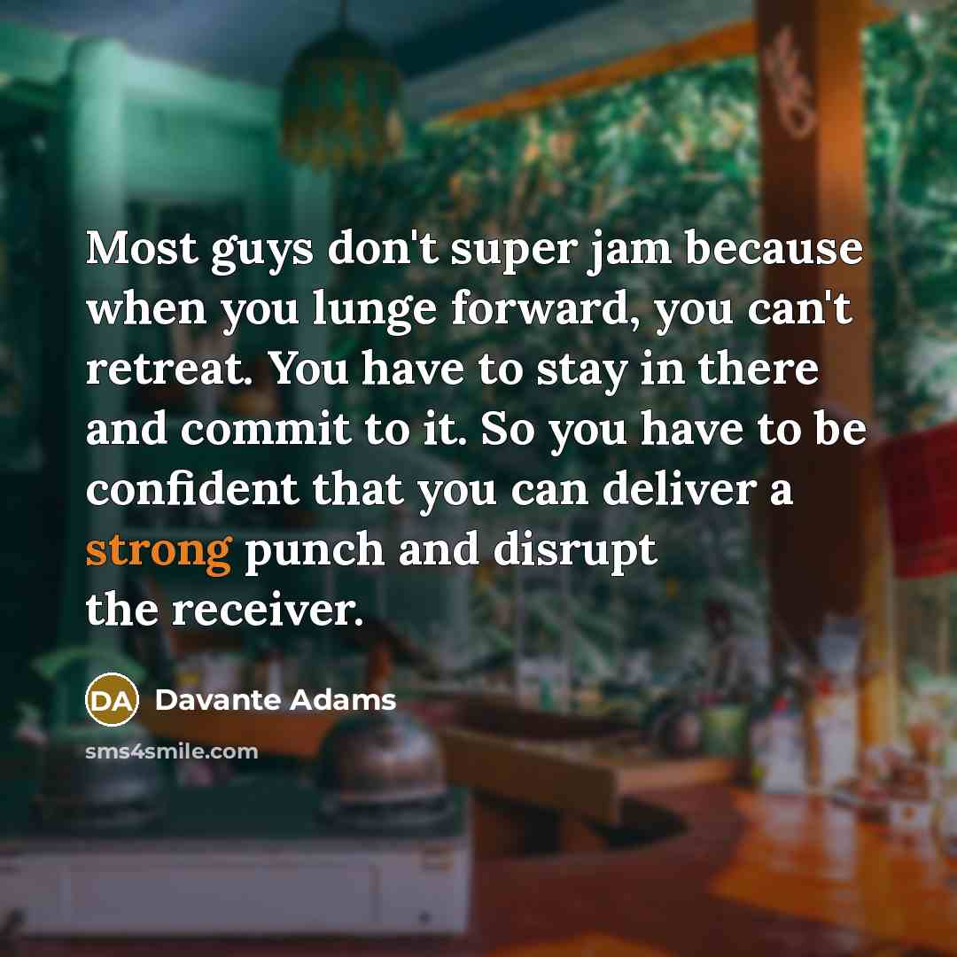 “Most guys don't super jam because when you lunge forward, you can't retreat. You have to stay in there and commit to it. So you have to be confident that you can deliver a strong punch and disrupt the receiver.” quote by Davante Adams