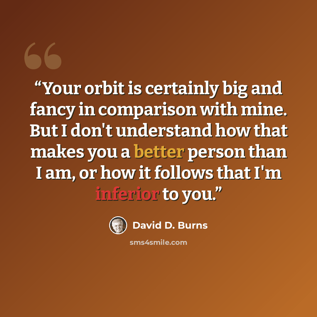 “Your orbit is certainly big and fancy in comparison with mine. But I don't understand how that makes you a better person than I am, or how it follows that I'm inferior to you.” quote by David D. Burns
