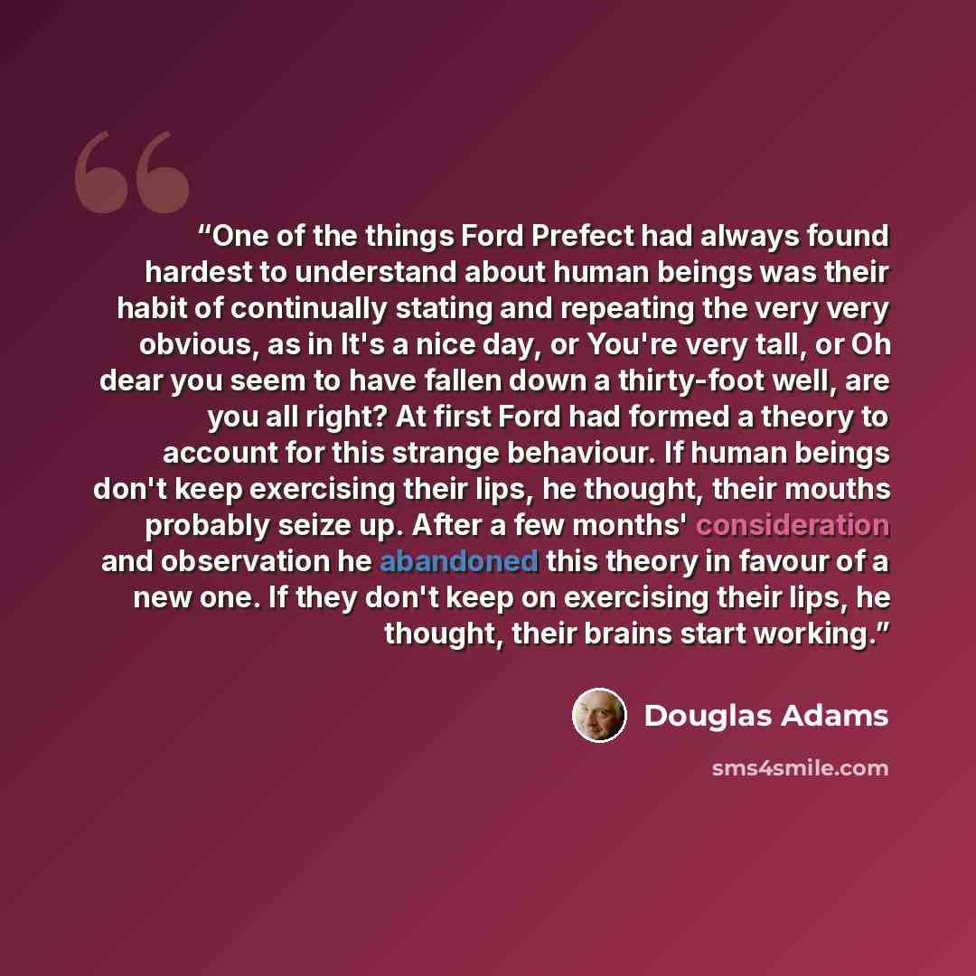 “One of the things Ford Prefect had always found hardest to understand about human beings was their habit of continually stating and repeating the very very obvious, as in It's a nice day, or You're very tall, or Oh dear you seem to have fallen down a thirty-foot well, are you all right? At first…” quote by Douglas Adams