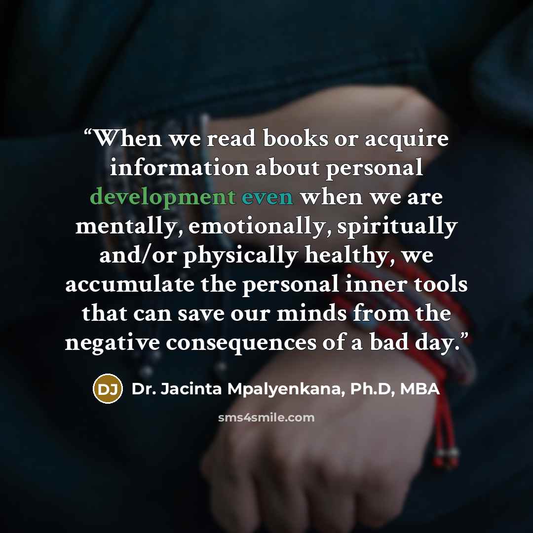 “When we read books or acquire information about personal development even when we are mentally, emotionally, spiritually and/or physically healthy, we accumulate the personal inner tools that can save our minds from the negative consequences of a bad day.” quote by Dr. Jacinta Mpalyenkana, Ph.D, MBA