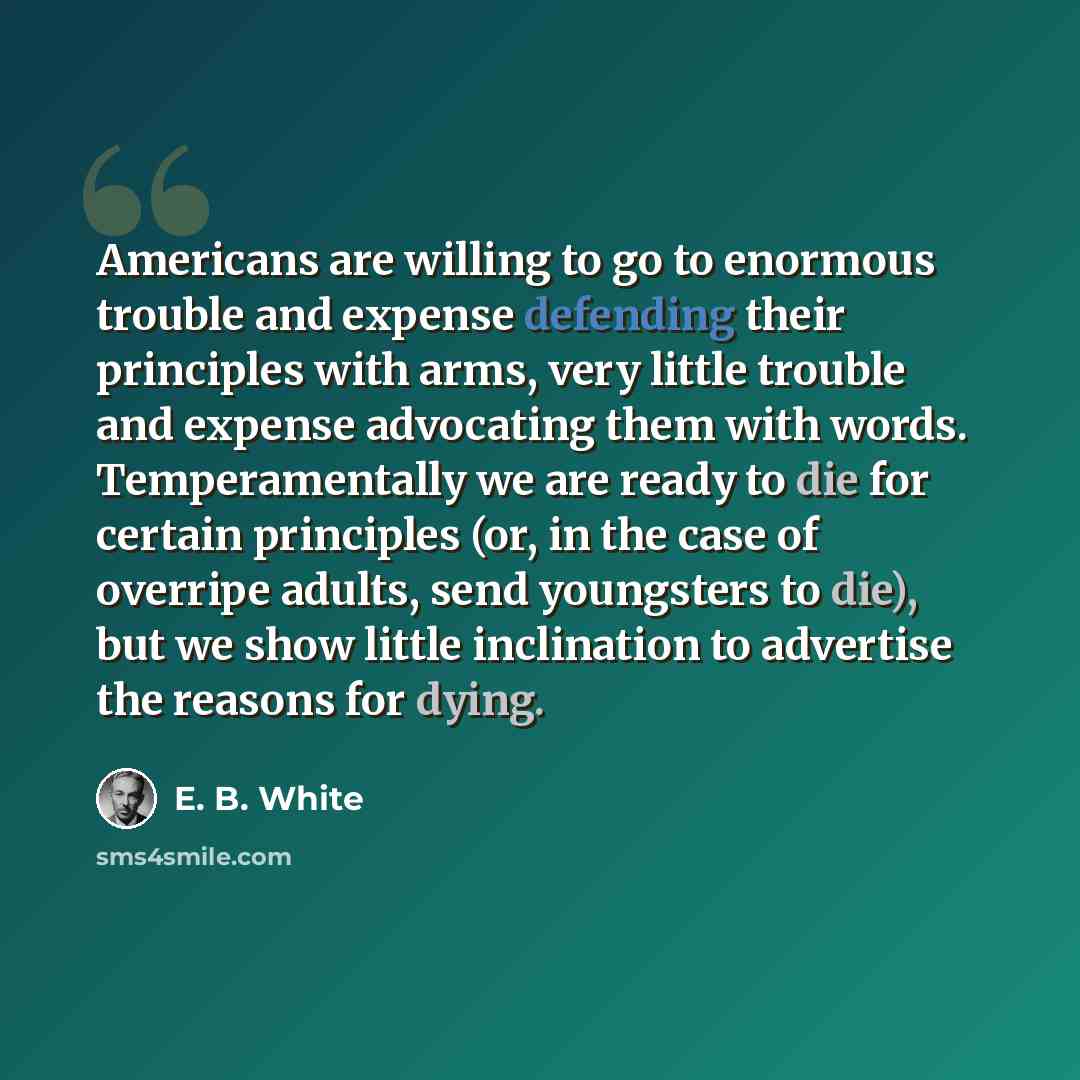 “Americans are willing to go to enormous trouble and expense defending their principles with arms, very little trouble and expense advocating them with words. Temperamentally we are ready to die for certain principles (or, in the case of overripe adults, send youngsters to die), but we show little…” quote by E. B. White