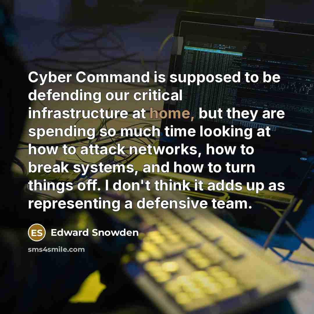 “Cyber Command is supposed to be defending our critical infrastructure at home, but they are spending so much time looking at how to attack networks, how to break systems, and how to turn things off. I don't think it adds up as representing a defensive team.” quote by Edward Snowden
