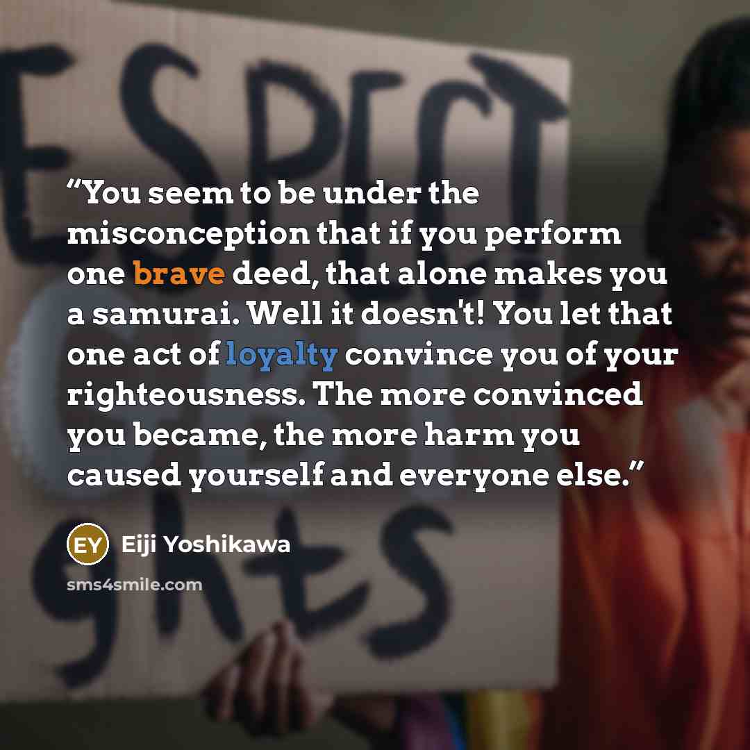 “You seem to be under the misconception that if you perform one brave deed, that alone makes you a samurai. Well it doesn't! You let that one act of loyalty convince you of your righteousness. The more convinced you became, the more harm you caused yourself and everyone else.” quote by Eiji Yoshikawa