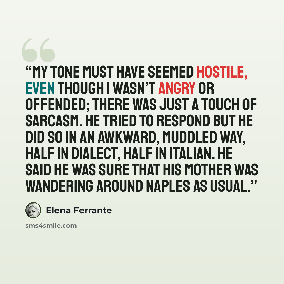 “My tone must have seemed hostile, even though I wasn’t angry or offended; there was just a touch of sarcasm. He tried to respond but he did so in an awkward, muddled way, half in dialect, half in Italian. He said he was sure that his mother was wandering around Naples as usual.” quote by Elena Ferrante