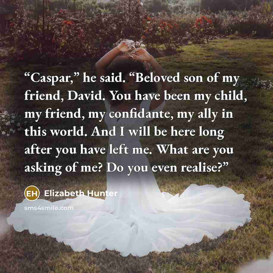 “Caspar,” he said. “Beloved son of my friend, David. You have been my child, my friend, my confidante, my ally in this world. And I will be here long after you have left me. What are you asking of me? Do you even realise?” quote by Elizabeth Hunter
