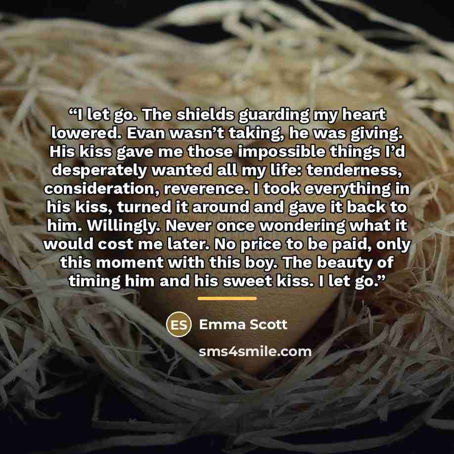 “I let go. The shields guarding my heart lowered. Evan wasn’t taking, he was giving. His kiss gave me those impossible things I’d desperately wanted all my life: tenderness, consideration, reverence. I took everything in his kiss, turned it around and gave it back to him. Willingly. Never once…” quote by Emma Scott