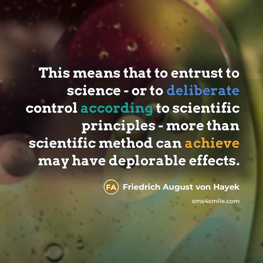 “This means that to entrust to science - or to deliberate control according to scientific principles - more than scientific method can achieve may have deplorable effects.” quote by Friedrich August von Hayek