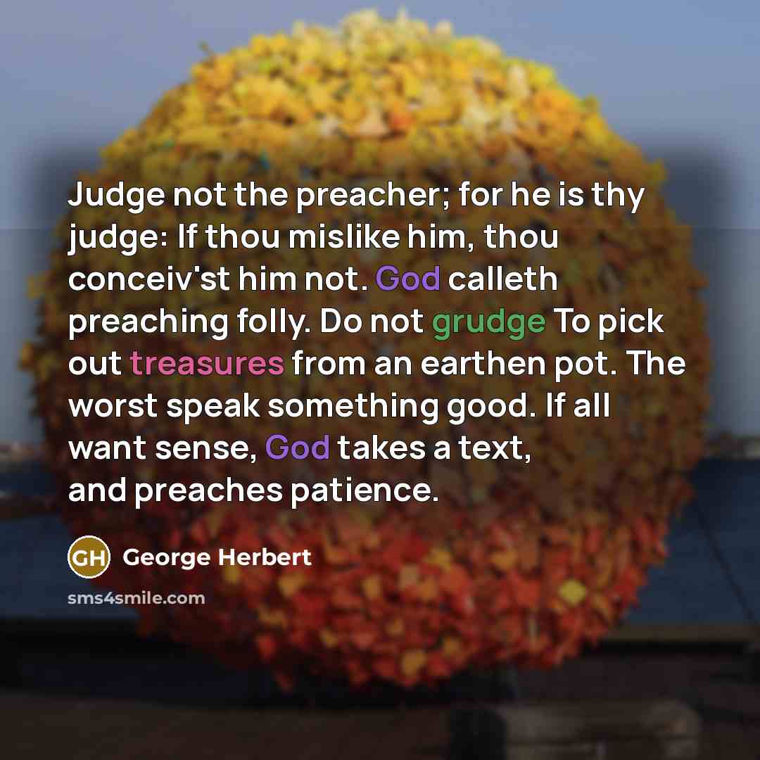 “Judge not the preacher; for he is thy judge: If thou mislike him, thou conceiv'st him not. God calleth preaching folly. Do not grudge To pick out treasures from an earthen pot. The worst speak something good. If all want sense, God takes a text, and preaches patience.” quote by George Herbert