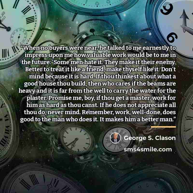 “When no buyers were near, he talked to me earnestly to impress upon me how valuable work would be to me in the future: 'Some men hate it. They make it their enemy. Better to treat it like a friend, make thyself like it. Don't mind because it is hard. If thou thinkest about what a good house thou…” quote by George S. Clason