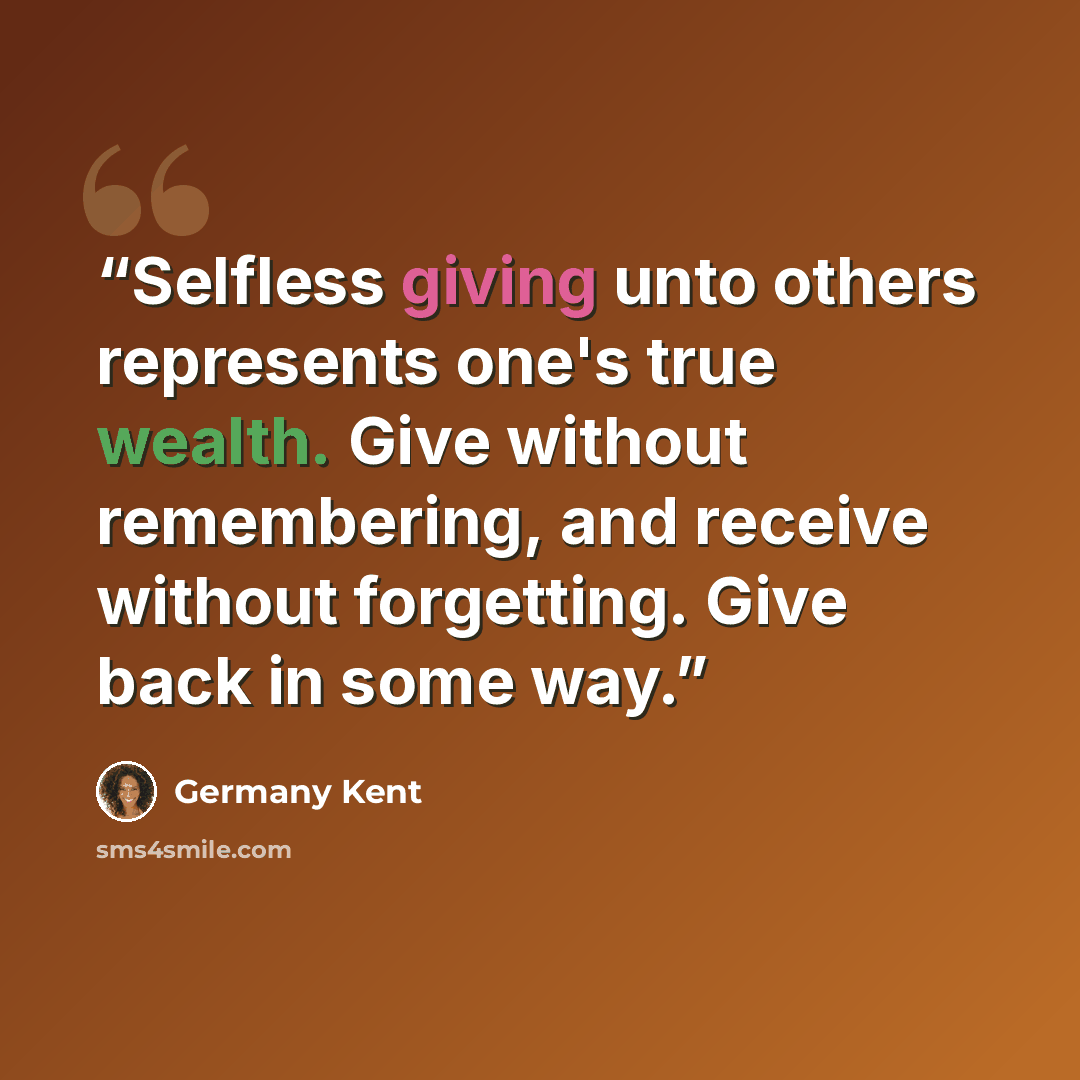 “Selfless giving unto others represents one's true wealth. Give without remembering, and receive without forgetting. Give back in some way.” quote by Germany Kent