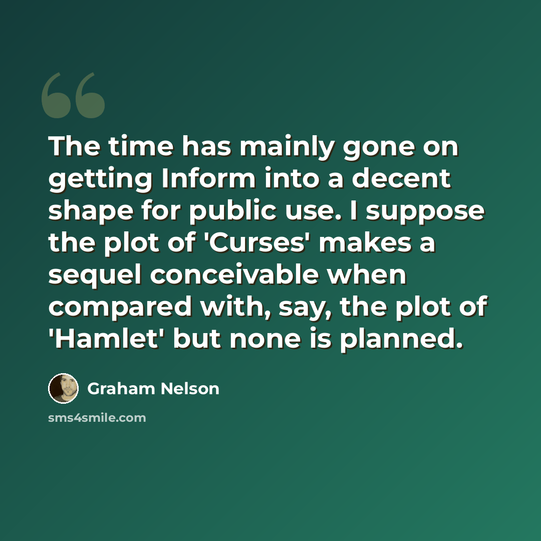 “The time has mainly gone on getting Inform into a decent shape for public use. I suppose the plot of 'Curses' makes a sequel conceivable when compared with, say, the plot of 'Hamlet' but none is planned.” quote by Graham Nelson