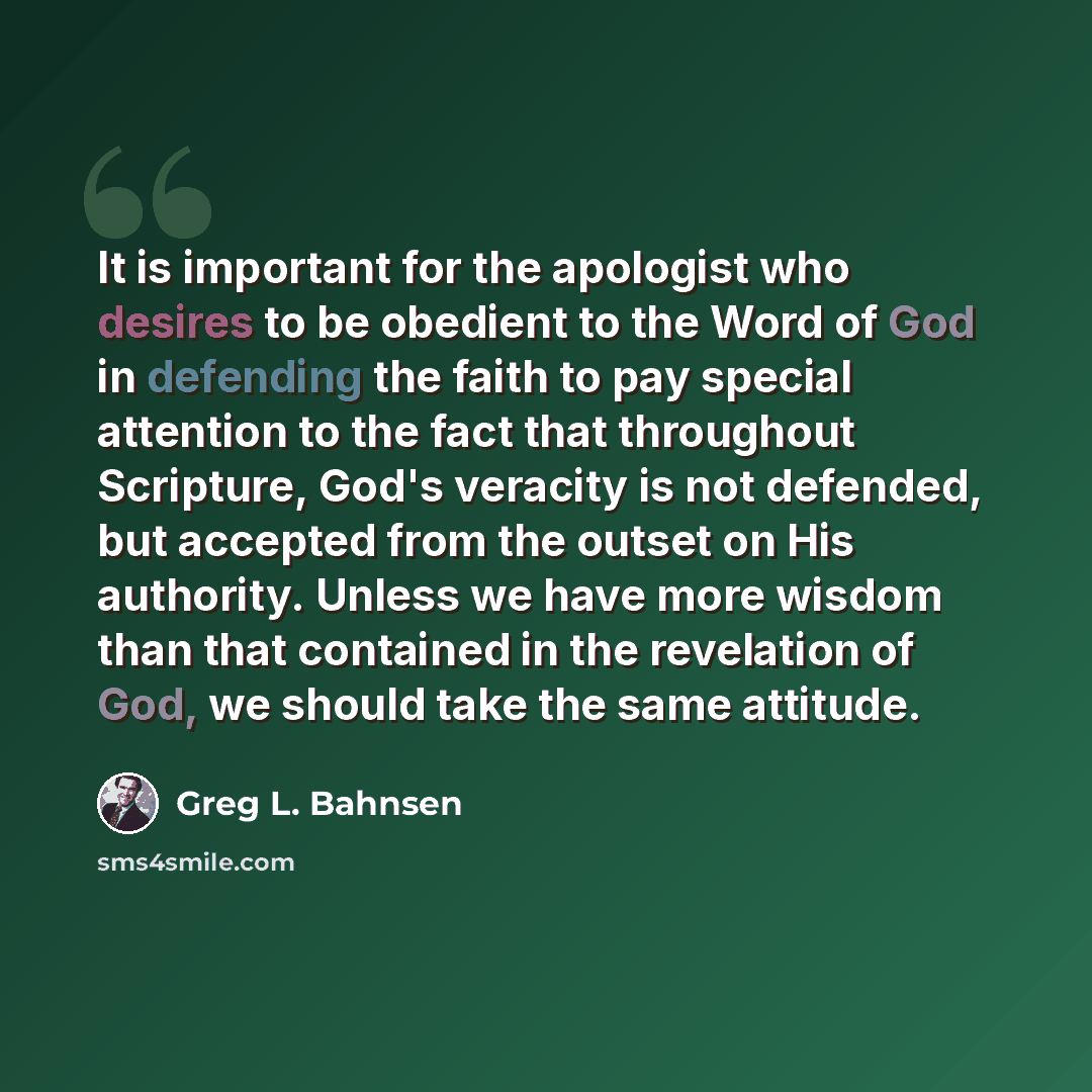 “It is important for the apologist who desires to be obedient to the Word of God in defending the faith to pay special attention to the fact that throughout Scripture, God's veracity is not defended, but accepted from the outset on His authority. Unless we have more wisdom than that contained in…” quote by Greg L. Bahnsen