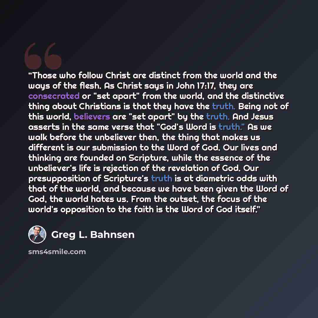 “Those who follow Christ are distinct from the world and the ways of the flesh. As Christ says in John 17:17, they are consecrated or "set apart" from the world, and the distinctive thing about Christians is that they have the truth. Being not of this world, believers are "set apart" by the truth…” quote by Greg L. Bahnsen