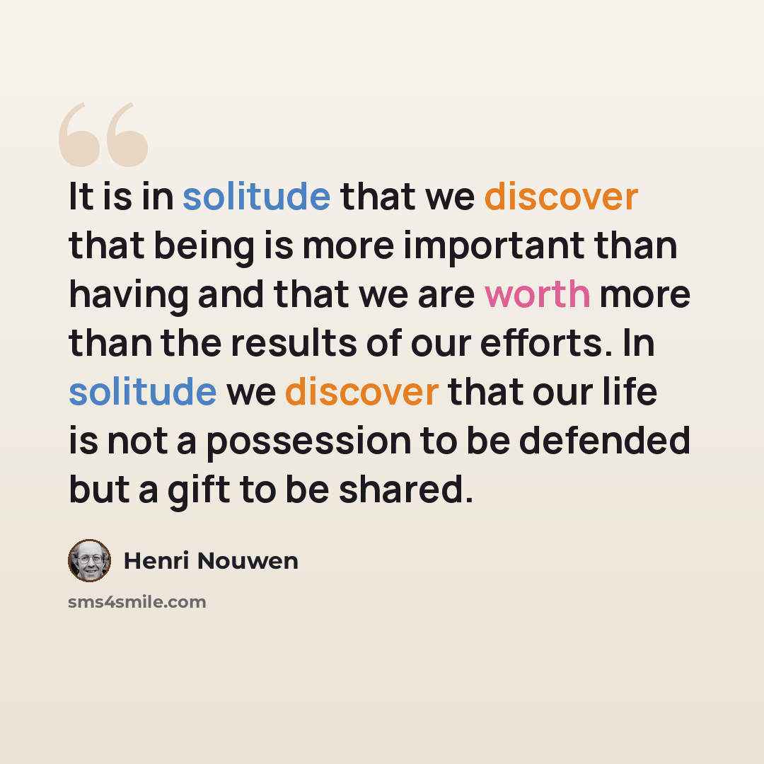 “It is in solitude that we discover that being is more important than having and that we are worth more than the results of our efforts. In solitude we discover that our life is not a possession to be defended but a gift to be shared.” quote by Henri Nouwen