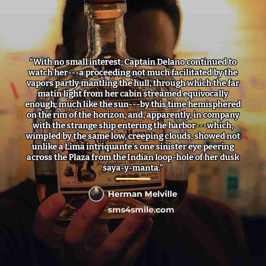“With no small interest, Captain Delano continued to watch her---a proceeding not much facilitated by the vapors partly mantling the hull, through which the far matin light from her cabin streamed equivocally enough; much like the sun---by this time hemisphered on the rim of the horizon, and…” quote by Herman Melville