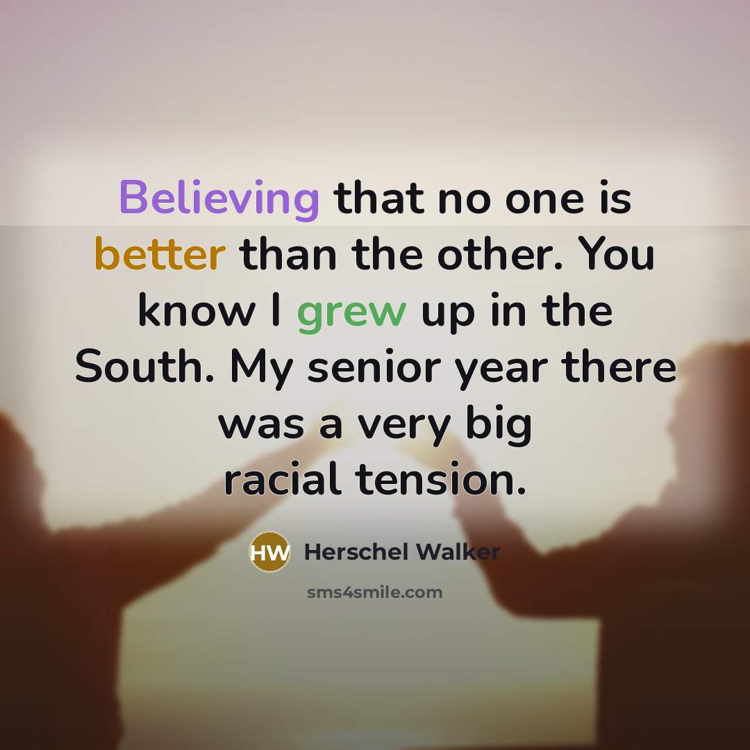 “Believing that no one is better than the other. You know I grew up in the South. My senior year there was a very big racial tension.” quote by Herschel Walker