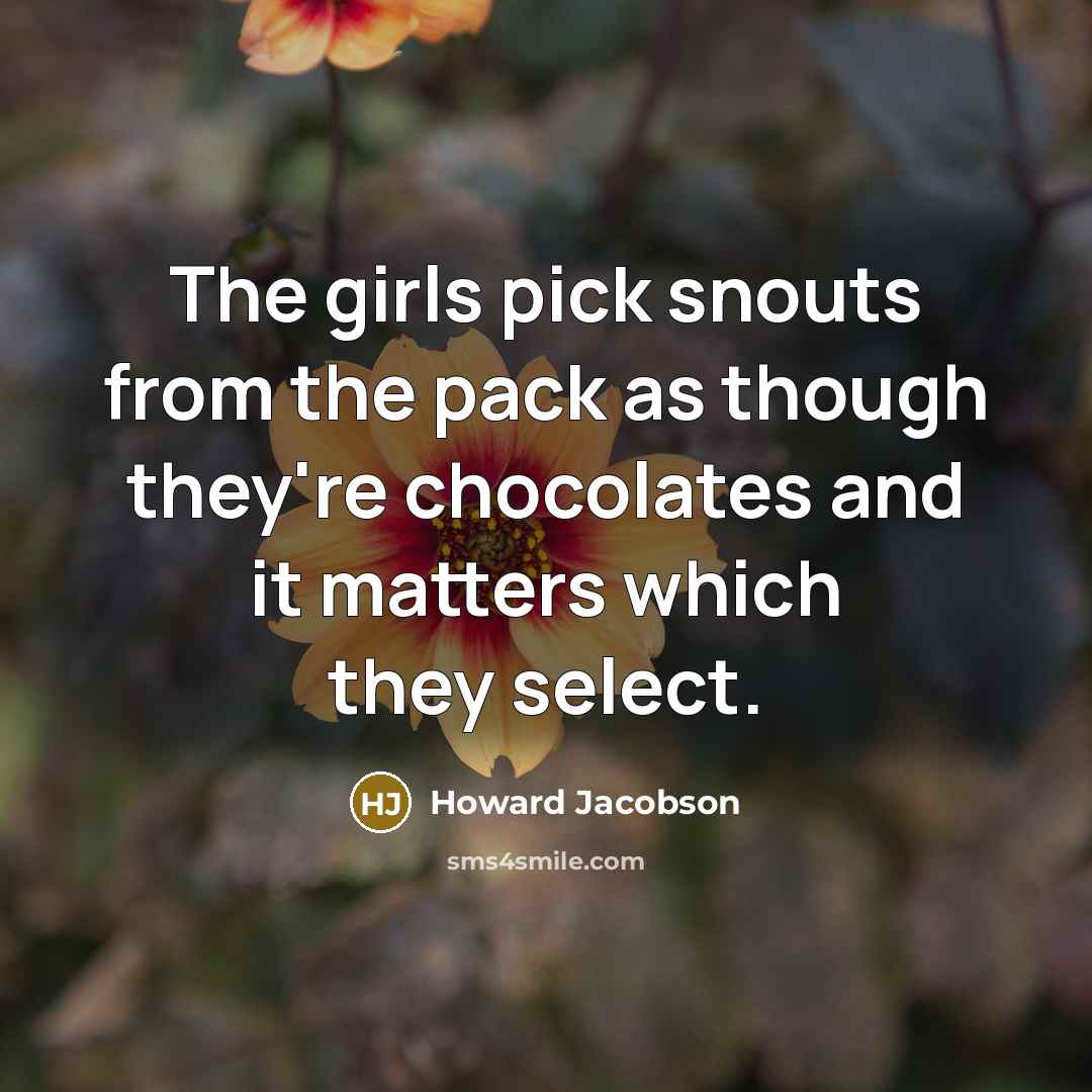 “The girls pick snouts from the pack as though they're chocolates and it matters which they select.” quote by Howard Jacobson