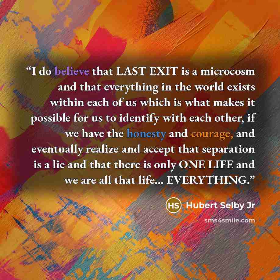 “I do believe that LAST EXIT is a microcosm and that everything in the world exists within each of us which is what makes it possible for us to identify with each other, if we have the honesty and courage, and eventually realize and accept that separation is a lie and that there is only ONE LIFE…” quote by Hubert Selby Jr