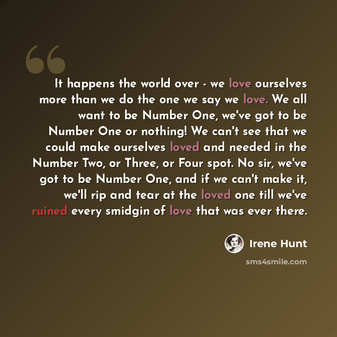 “It happens the world over - we love ourselves more than we do the one we say we love. We all want to be Number One, we've got to be Number One or nothing! We can't see that we could make ourselves loved and needed in the Number Two, or Three, or Four spot. No sir, we've got to be Number One, and…” quote by Irene Hunt
